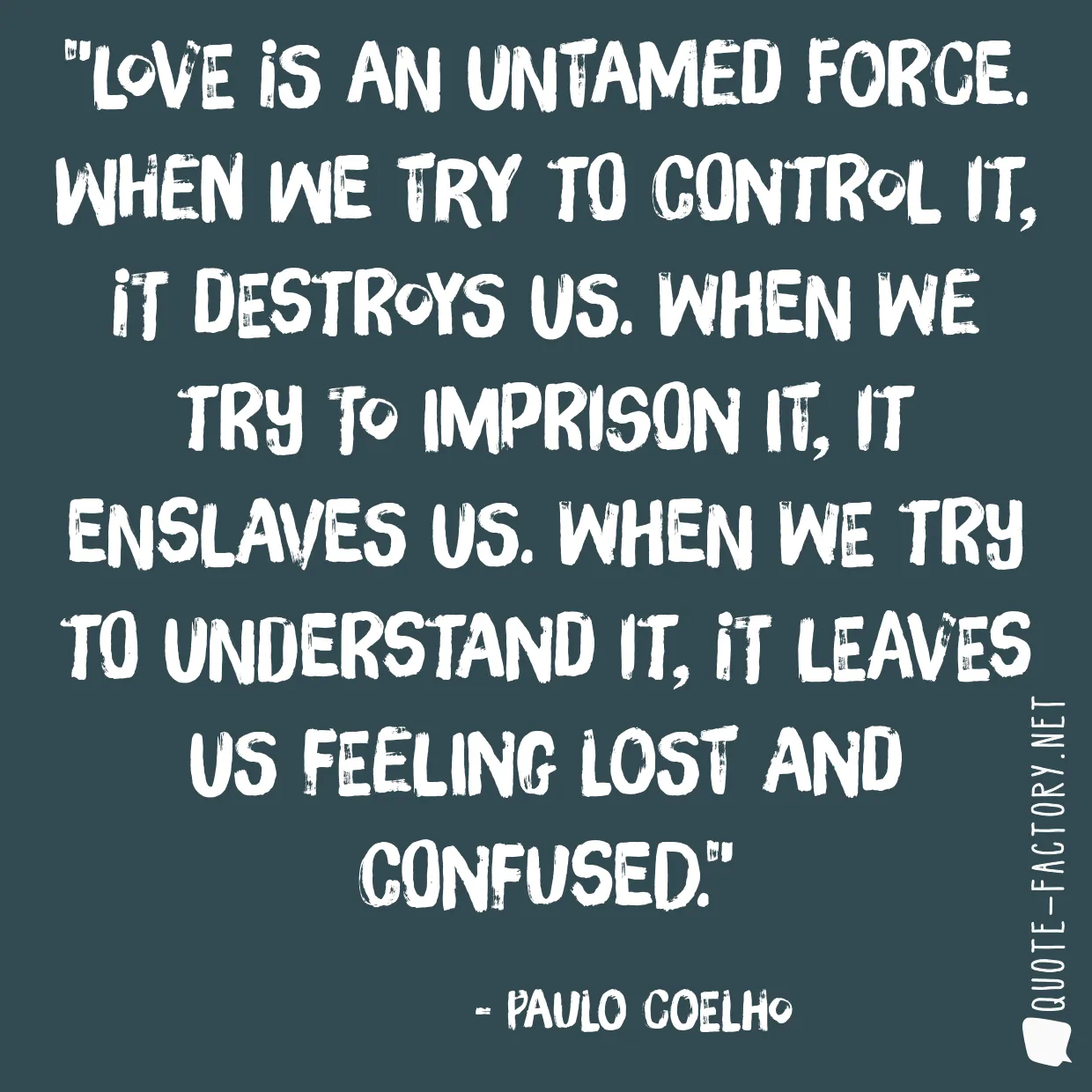 Love is an untamed force. When we try to control it, it destroys us. When we try to imprison it, it enslaves us. When we try to understand it, it leaves us feeling lost and confused.