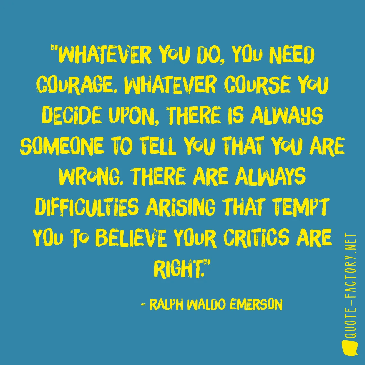 Whatever you do, you need courage. Whatever course you decide upon, there is always someone to tell you that you are wrong. There are always difficulties arising that tempt you to believe your critics are right.