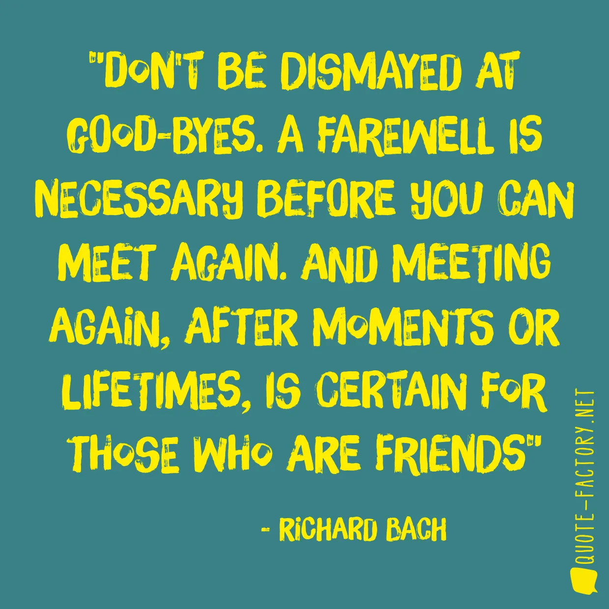 Don't be dismayed at good-byes. A farewell is necessary before you can meet again. And meeting again, after moments or lifetimes, is certain for those who are friends