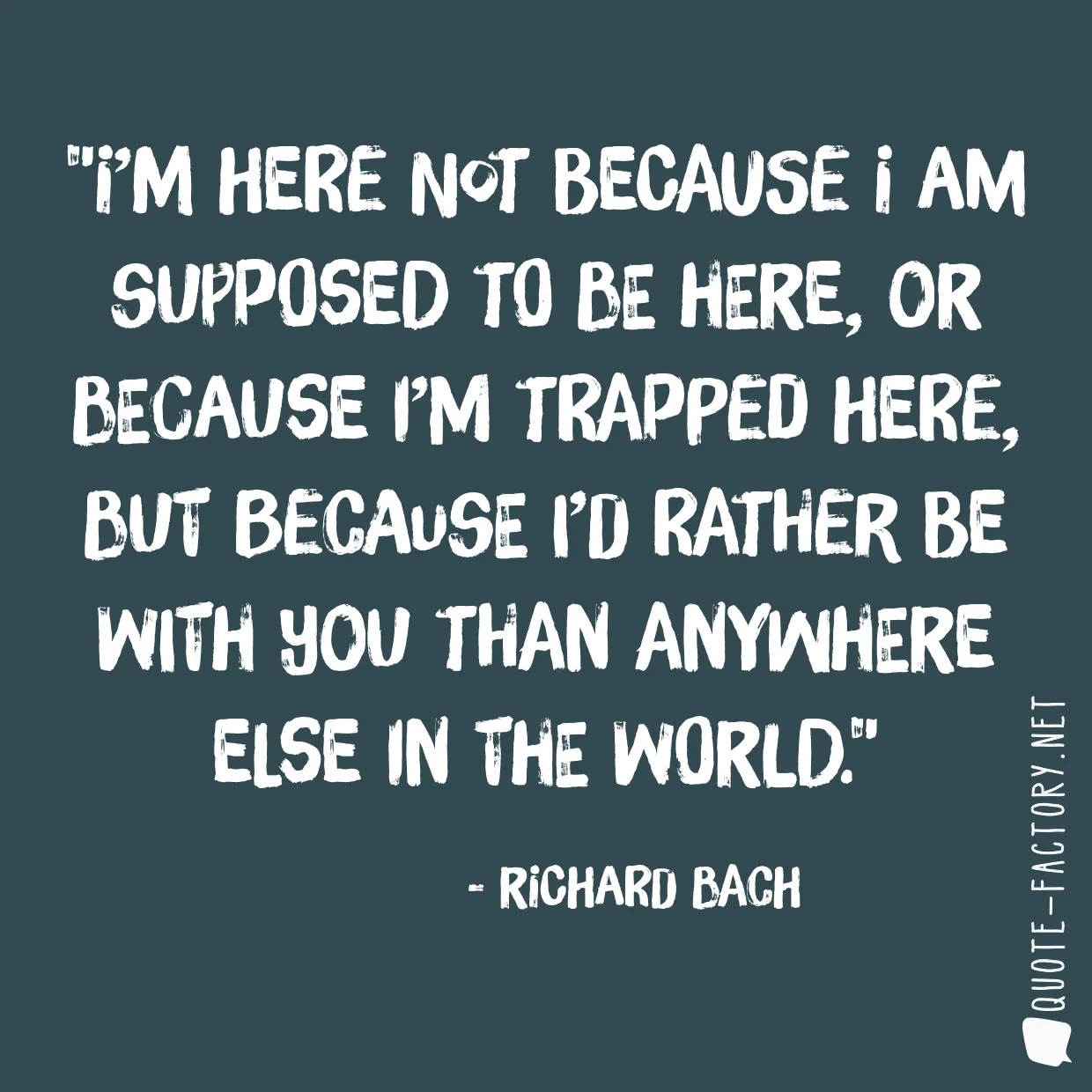 I’m here not because I am supposed to be here, or because I’m trapped here, but because I’d rather be with you than anywhere else in the world.