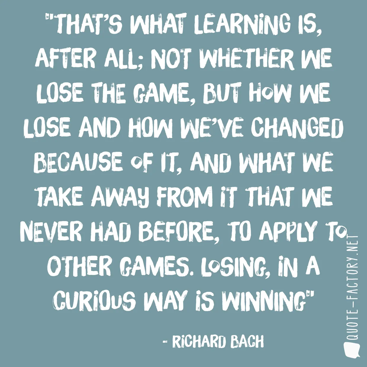 That’s what learning is, after all; not whether we lose the game, but how we lose and how we’ve changed because of it, and what we take away from it that we never had before, to apply to other games. Losing, in a curious way is winning