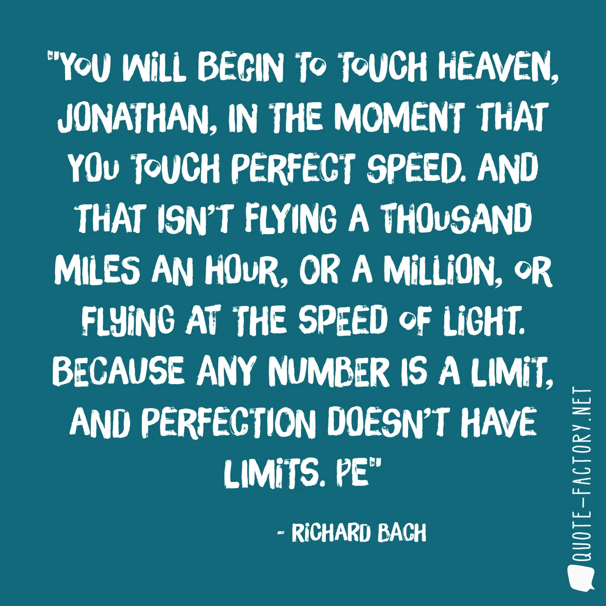 You will begin to touch heaven, Jonathan, in the moment that you touch perfect speed. And that isn’t flying a thousand miles an hour, or a million, or flying at the speed of light. Because any number is a limit, and perfection doesn’t have limits. Pe