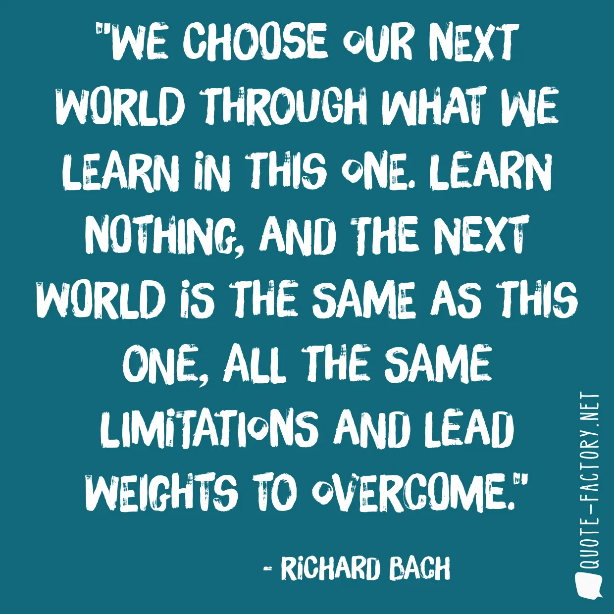 We choose our next world through what we learn in this one. Learn nothing, and the next world is the same as this one, all the same limitations and lead weights to overcome.