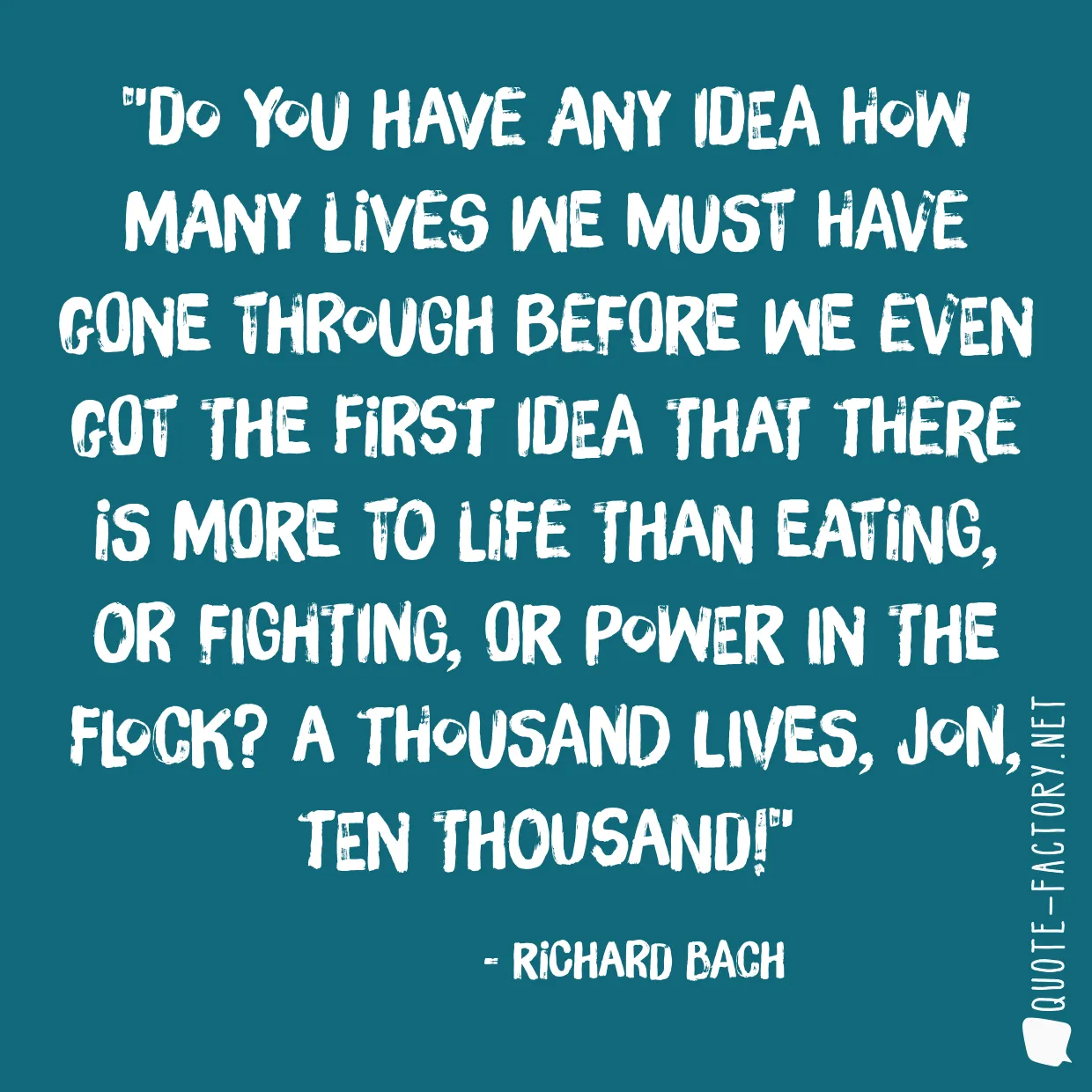 Do you have any idea how many lives we must have gone through before we even got the first idea that there is more to life than eating, or fighting, or power in the Flock? A thousand lives, Jon, ten thousand!