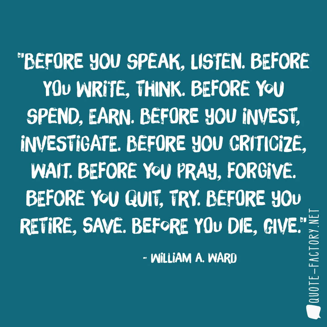 Before you speak, listen. Before you write, think. Before you spend, earn. Before you invest, investigate. Before you criticize, wait. Before you pray, forgive. Before you quit, try. Before you retire, save. Before you die, give.