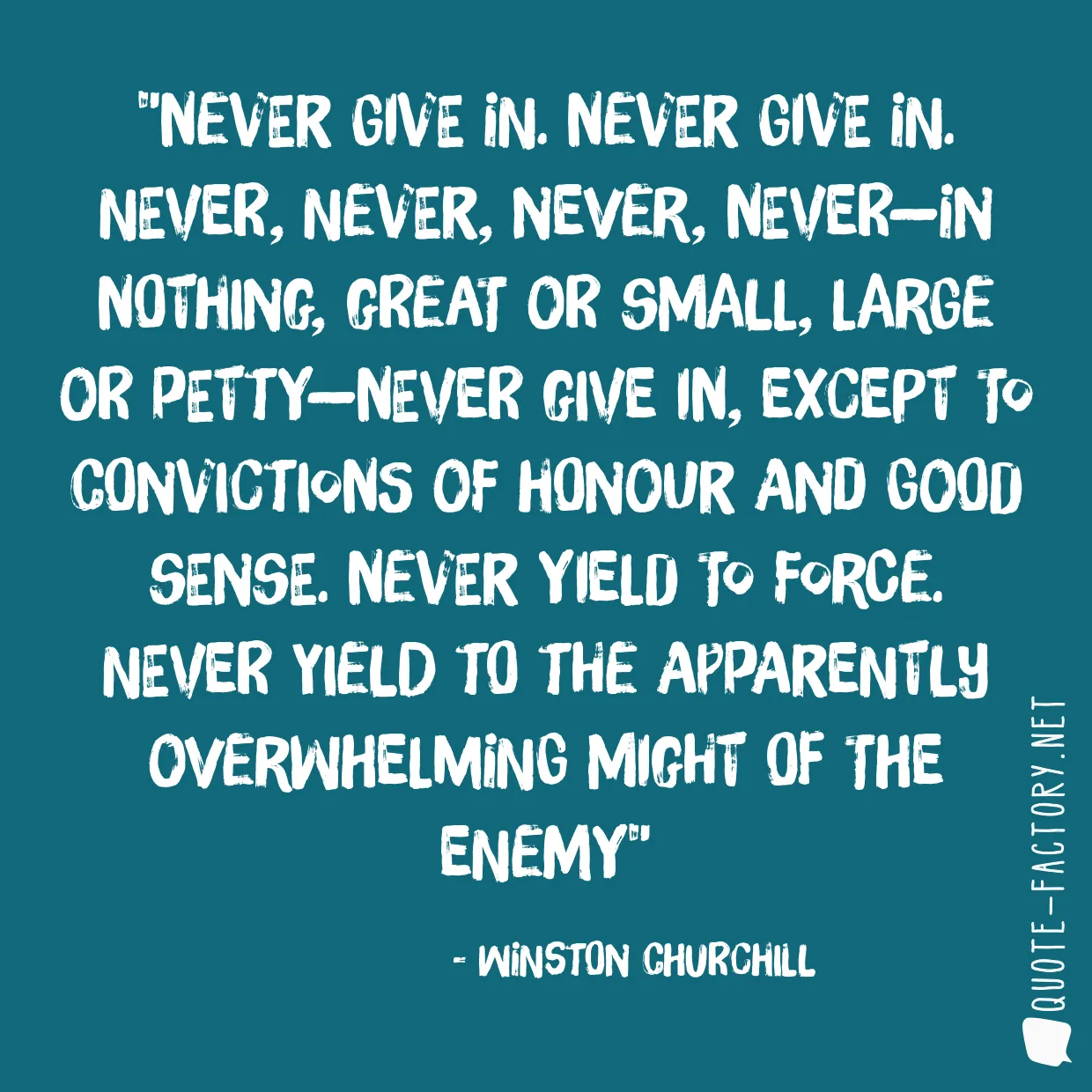 Never give in. Never give in. Never, never, never, never—in nothing, great or small, large or petty—never give in, except to convictions of honour and good sense. Never yield to force. Never yield to the apparently overwhelming might of the enemy