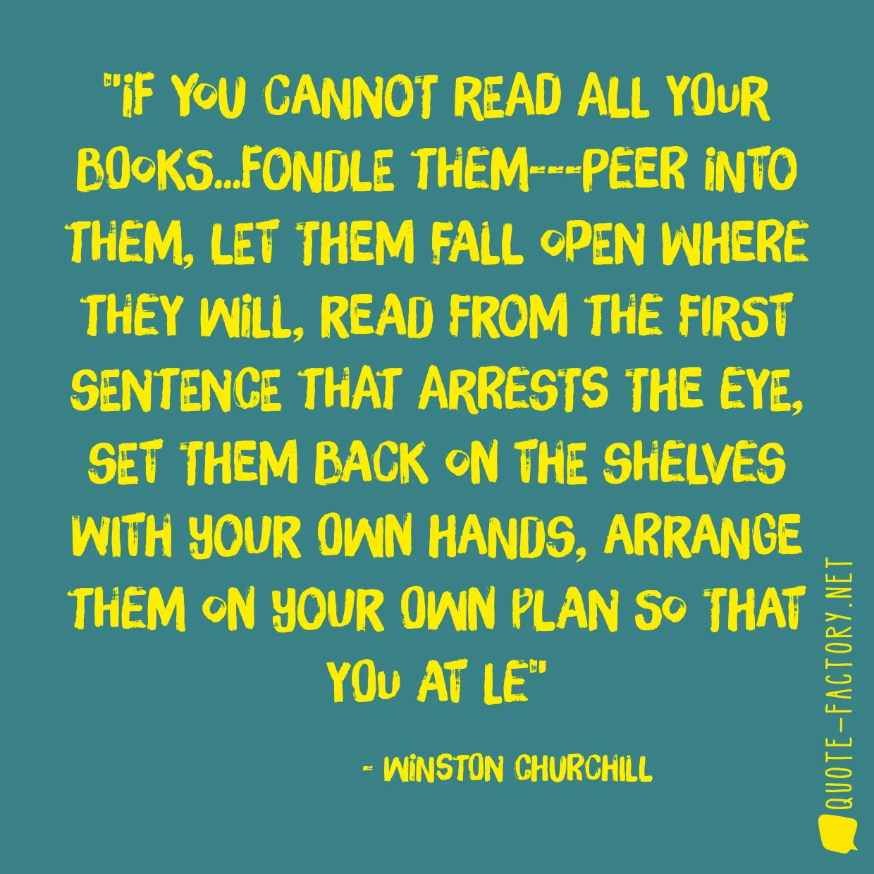 If you cannot read all your books...fondle them---peer into them, let them fall open where they will, read from the first sentence that arrests the eye, set them back on the shelves with your own hands, arrange them on your own plan so that you at le