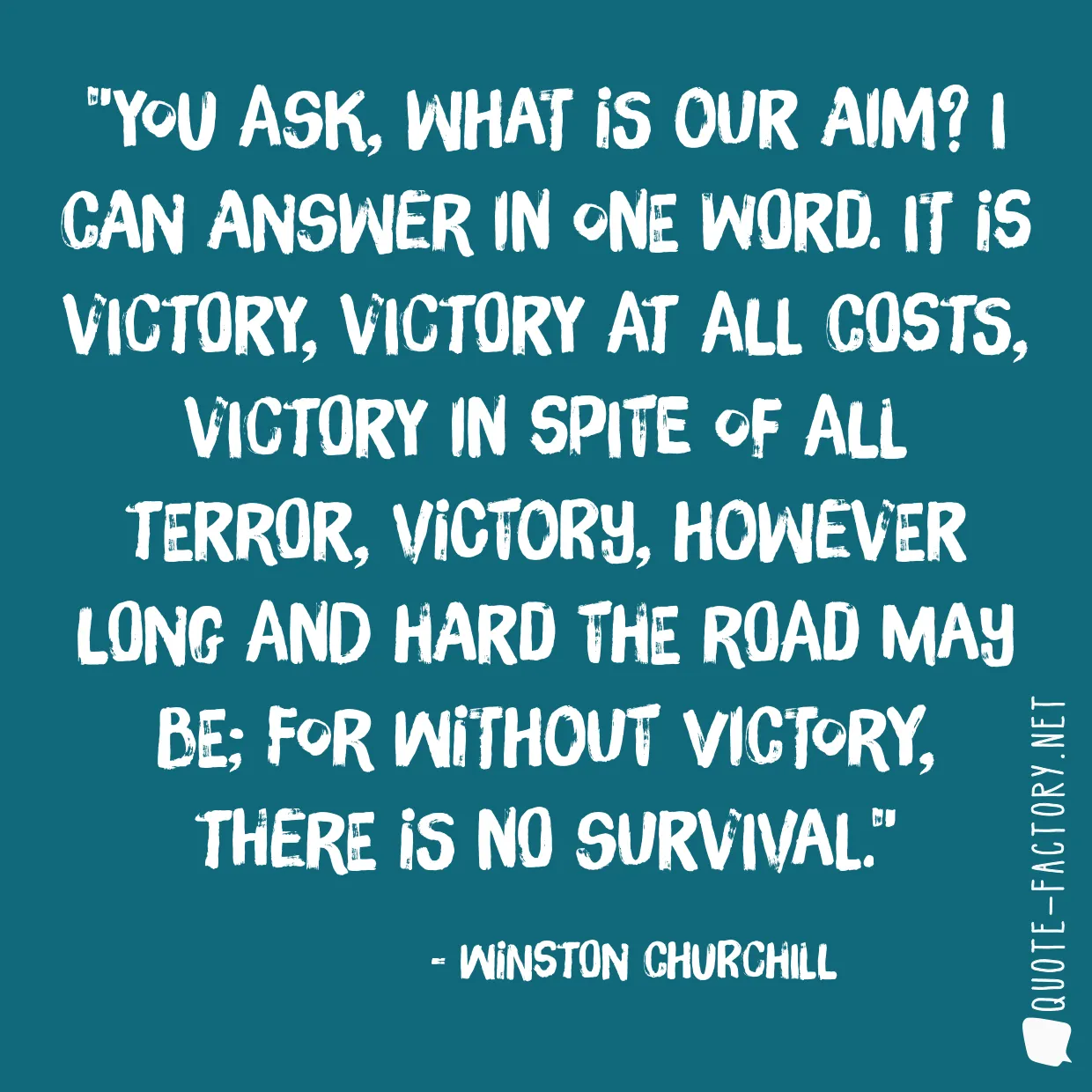 You ask, what is our aim? I can answer in one word. It is victory, victory at all costs, victory in spite of all terror, victory, however long and hard the road may be; for without victory, there is no survival.