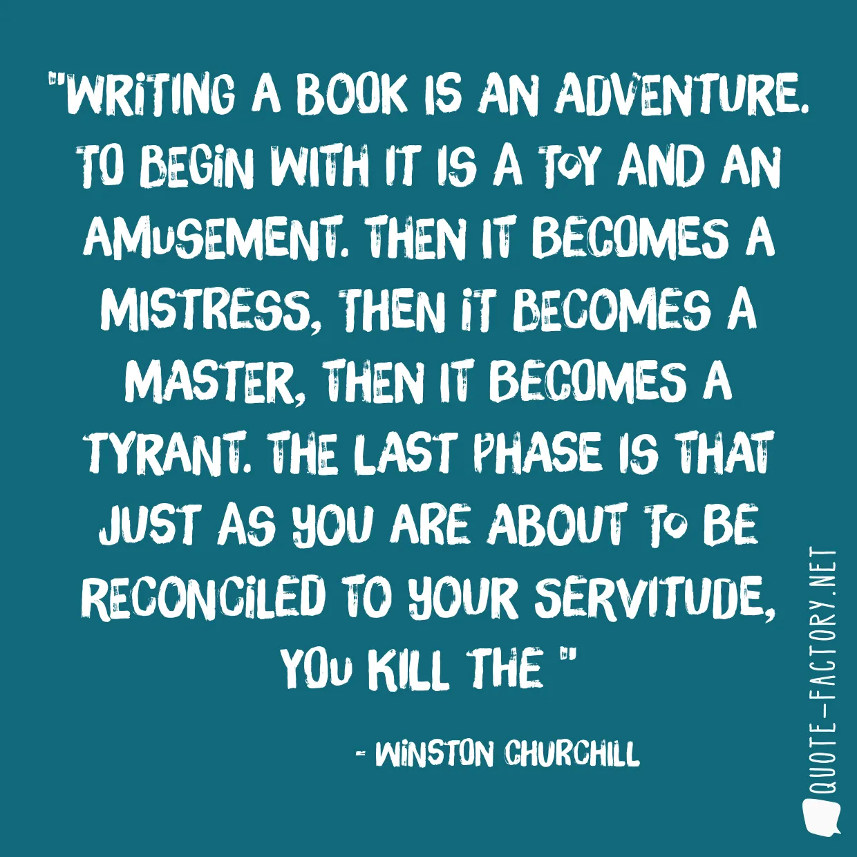 Writing a book is an adventure. To begin with it is a toy and an amusement. Then it becomes a mistress, then it becomes a master, then it becomes a tyrant. The last phase is that just as you are about to be reconciled to your servitude, you kill the 