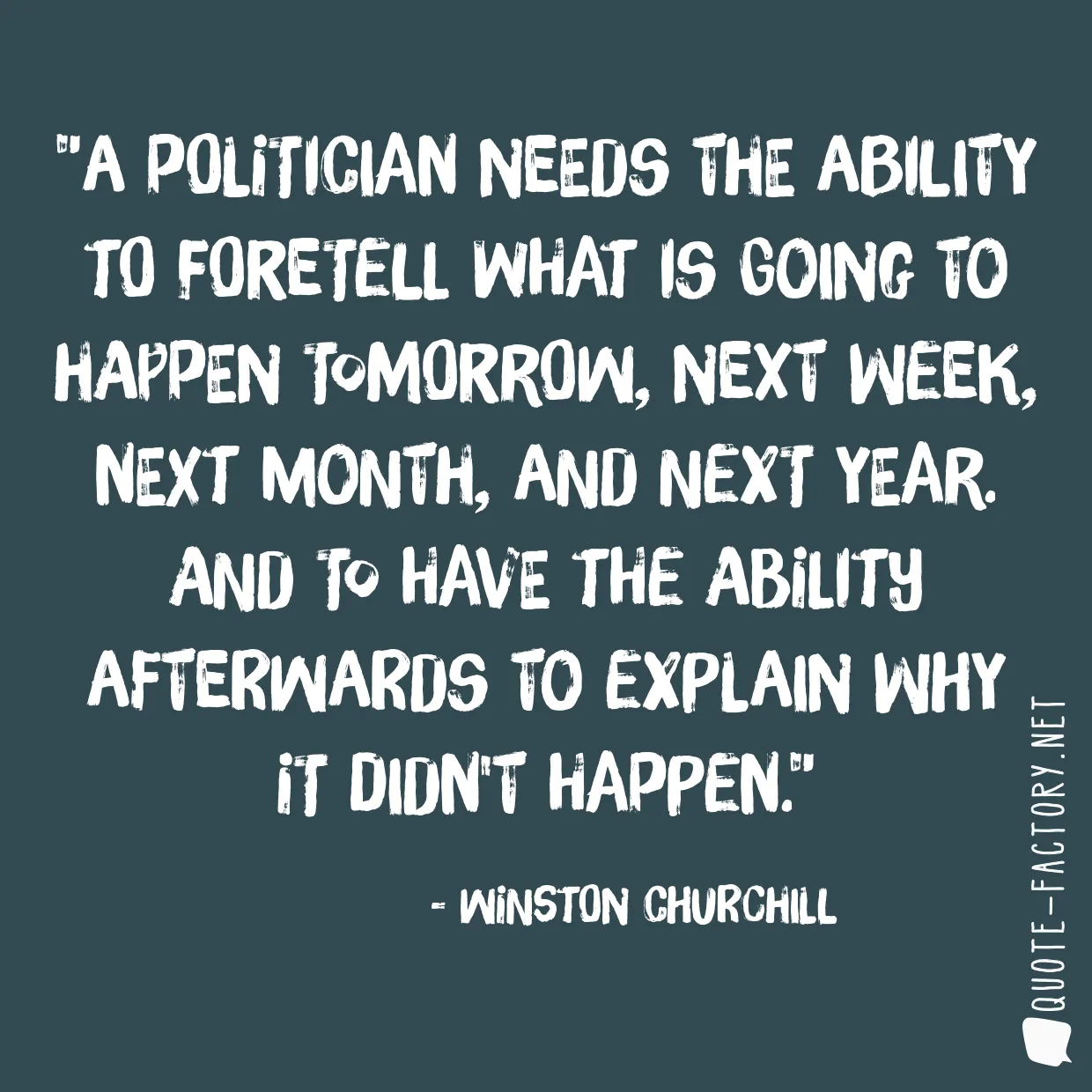 A politician needs the ability to foretell what is going to happen tomorrow, next week, next month, and next year. And to have the ability afterwards to explain why it didn't happen.