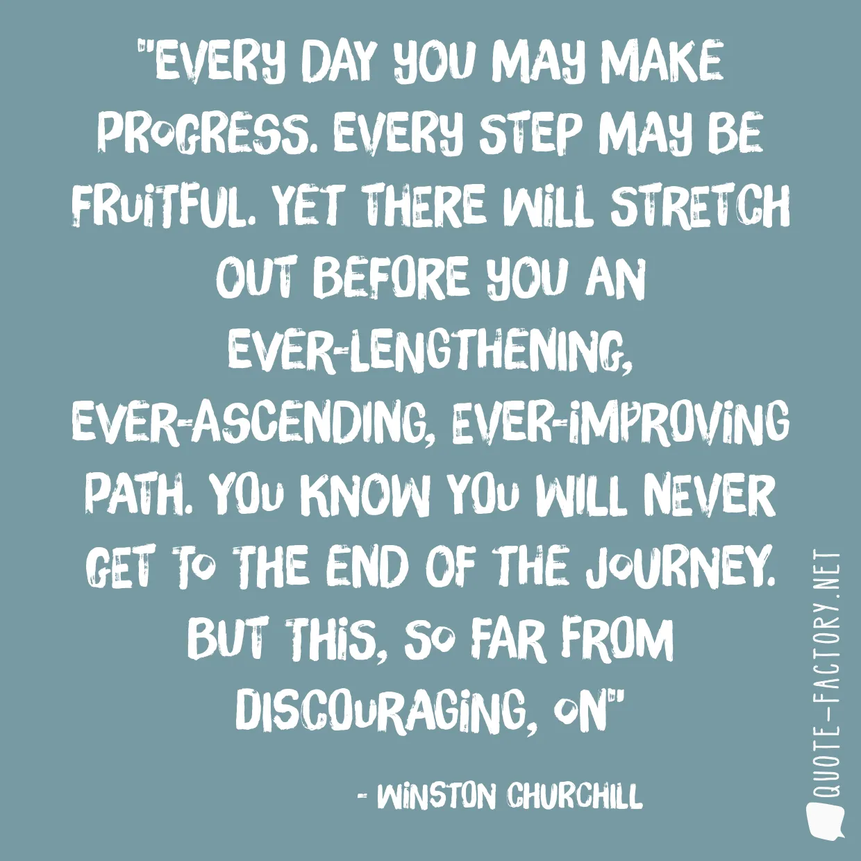 Every day you may make progress. Every step may be fruitful. Yet there will stretch out before you an ever-lengthening, ever-ascending, ever-improving path. You know you will never get to the end of the journey. But this, so far from discouraging, on