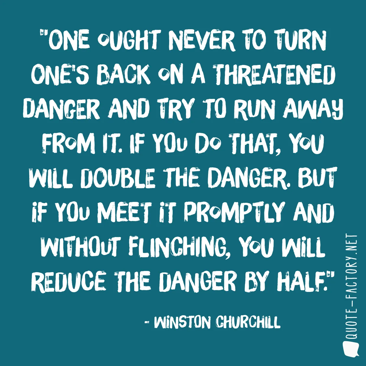 One ought never to turn one's back on a threatened danger and try to run away from it. If you do that, you will double the danger. But if you meet it promptly and without flinching, you will reduce the danger by half.