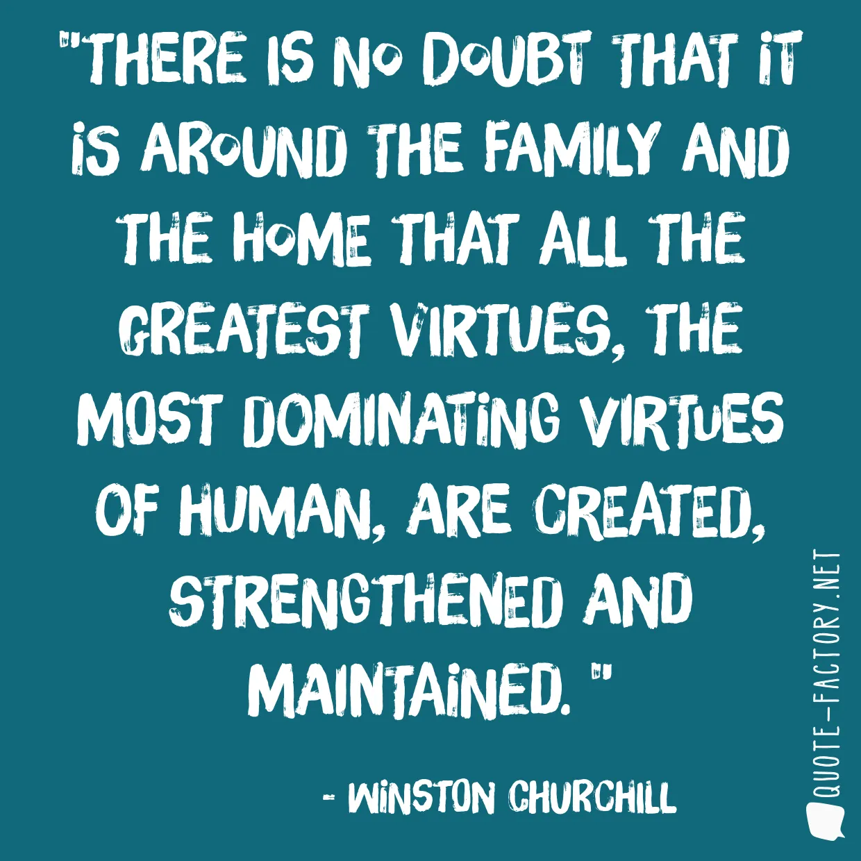 There is no doubt that it is around the family and the home that all the greatest virtues, the most dominating virtues of human, are created, strengthened and maintained. 